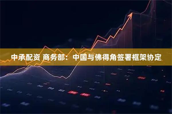 中承配资 商务部：中国与佛得角签署框架协定