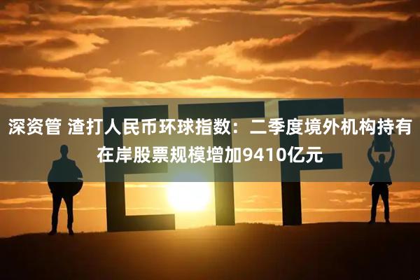 深资管 渣打人民币环球指数：二季度境外机构持有在岸股票规模增加9410亿元