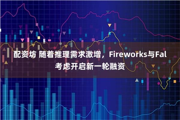 配资坊 随着推理需求激增，Fireworks与Fal考虑开启新一轮融资