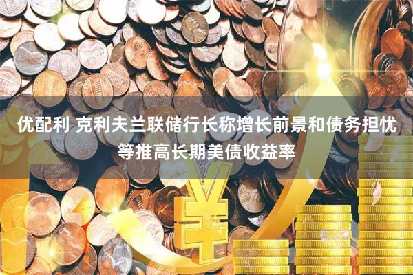 优配利 克利夫兰联储行长称增长前景和债务担忧等推高长期美债收益率