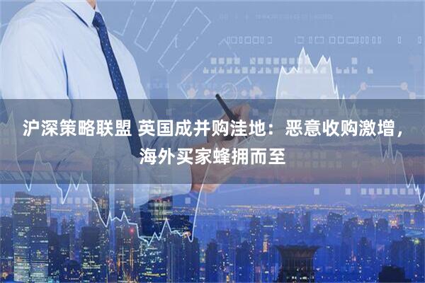 沪深策略联盟 英国成并购洼地：恶意收购激增，海外买家蜂拥而至