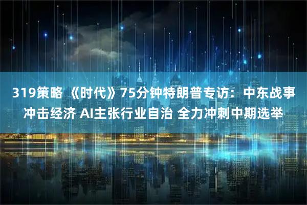 319策略 《时代》75分钟特朗普专访：中东战事冲击经济 AI主张行业自治 全力冲刺中期选举