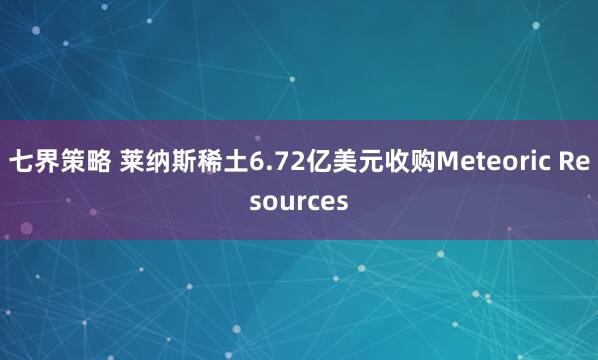 七界策略 莱纳斯稀土6.72亿美元收购Meteoric Resources