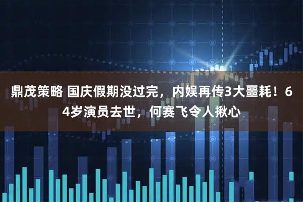 鼎茂策略 国庆假期没过完，内娱再传3大噩耗！64岁演员去世，何赛飞令人揪心