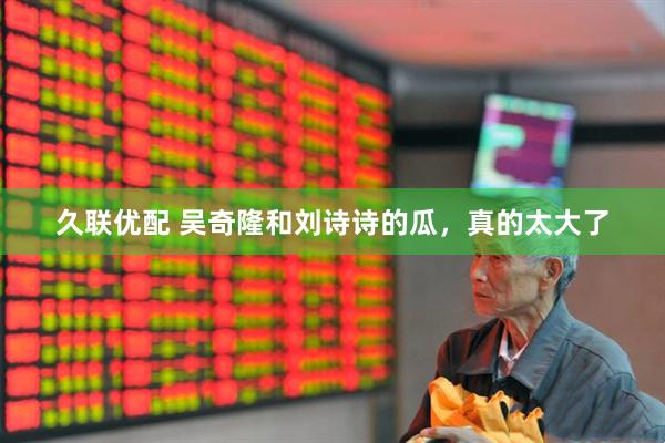 久联优配 吴奇隆和刘诗诗的瓜，真的太大了