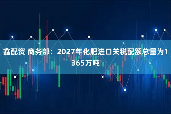 鑫配资 商务部：2027年化肥进口关税配额总量为1365万吨