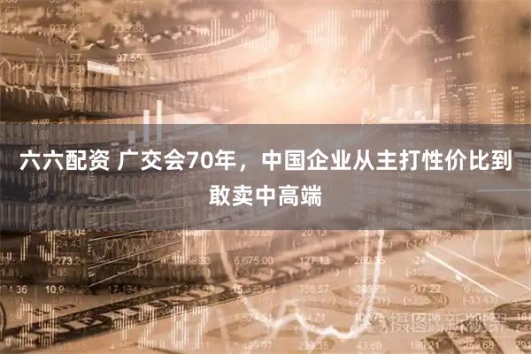 六六配资 广交会70年，中国企业从主打性价比到敢卖中高端