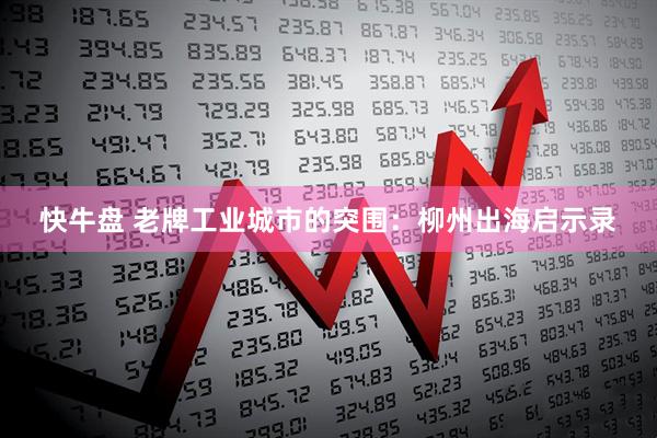 快牛盘 老牌工业城市的突围：柳州出海启示录