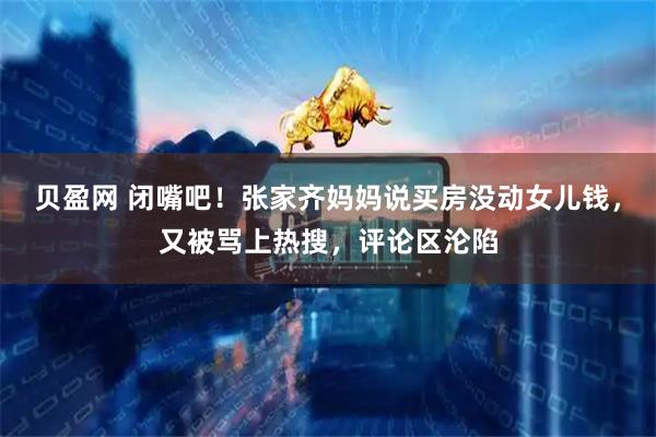 贝盈网 闭嘴吧！张家齐妈妈说买房没动女儿钱，又被骂上热搜，评论区沦陷