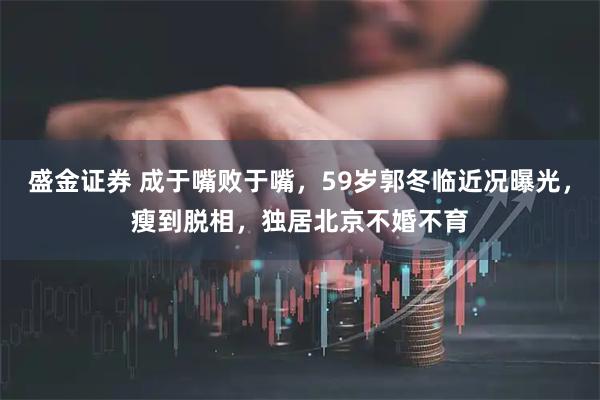 盛金证券 成于嘴败于嘴，59岁郭冬临近况曝光，瘦到脱相，独居北京不婚不育