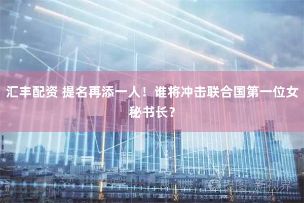 汇丰配资 提名再添一人！谁将冲击联合国第一位女秘书长？