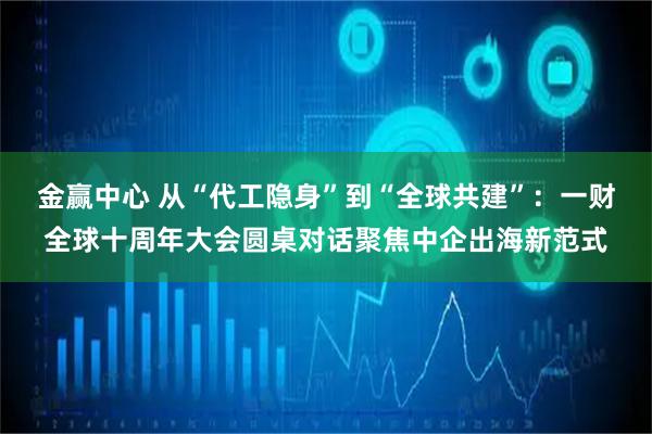 金赢中心 从“代工隐身”到“全球共建”：一财全球十周年大会圆桌对话聚焦中企出海新范式