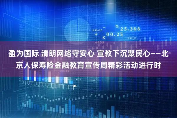 盈为国际 清朗网络守安心 宣教下沉聚民心——北京人保寿险金融教育宣传周精彩活动进行时