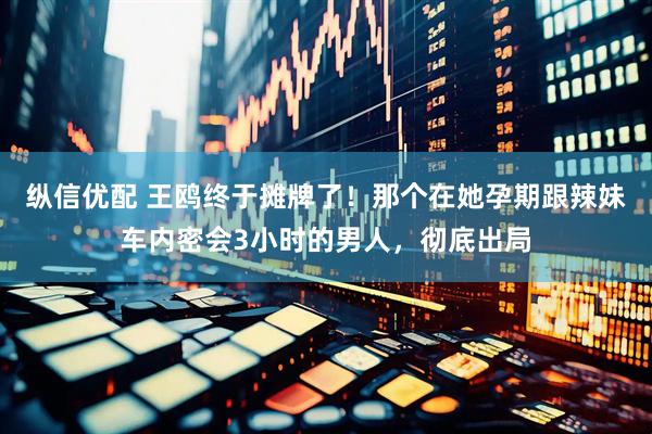 纵信优配 王鸥终于摊牌了！那个在她孕期跟辣妹车内密会3小时的男人，彻底出局