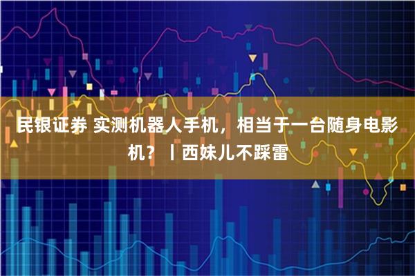 民银证券 实测机器人手机，相当于一台随身电影机？丨西妹儿不踩雷