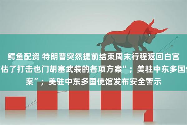 鳄鱼配资 特朗普突然提前结束周末行程返回白宫，据称“审议和评估了打击也门胡塞武装的各项方案”；美驻中东多国使馆发布安全警示