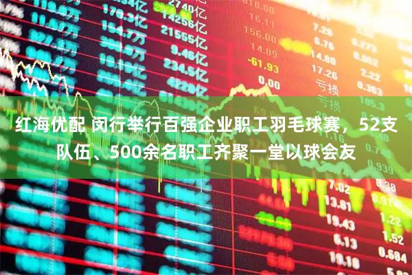 红海优配 闵行举行百强企业职工羽毛球赛，52支队伍、500余名职工齐聚一堂以球会友